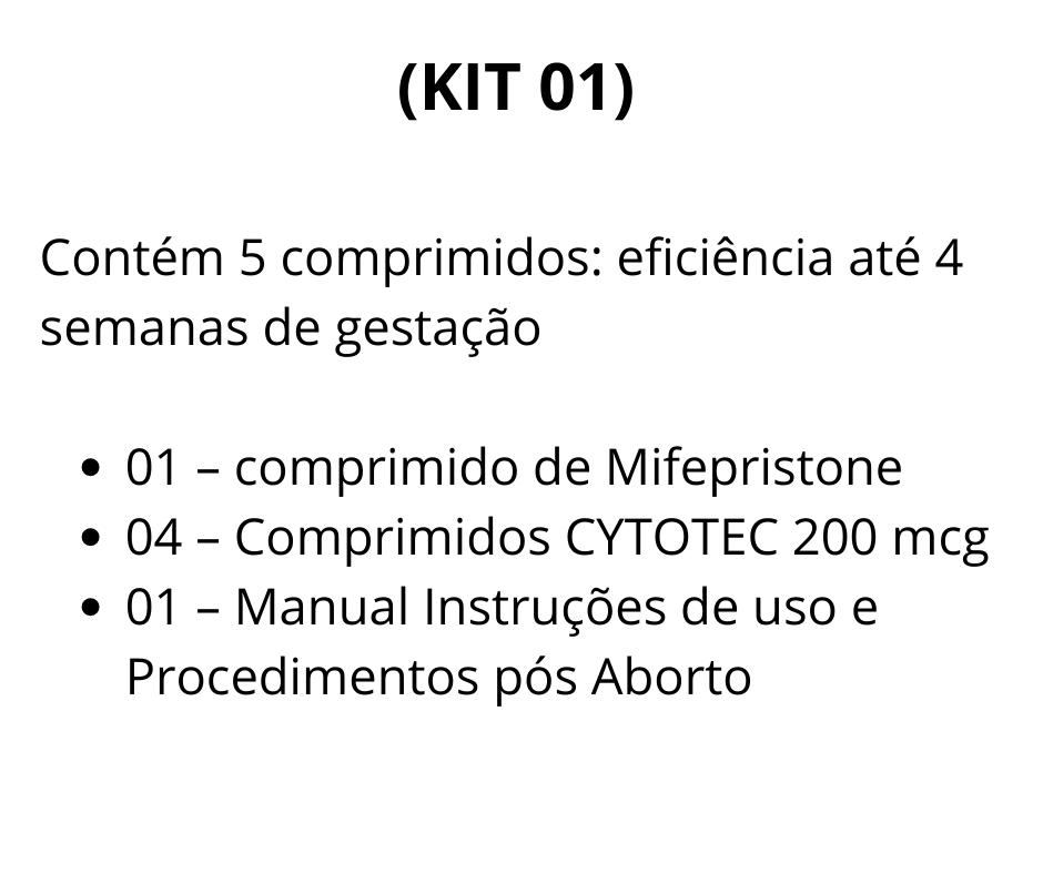 (KIT 01) contém 5 comprimidos: eficiência até 4 semanas de gestação  01 - Comprimido de Mifegyne 200mg de Mifepristone  04 - Comprimidos de Cytotec 200 mcg de Misoprostol  01 - Manual de uso - Auxilia no procedimento, descrevendo detalhadamente todos os processos antes durante e depois da realização do aborto.    Brinde:  01 - Cartela De Ibuprofeno (aliviar as dores durante o procedimento)  01 - Cartela De Diclofenaco (antiinflamatório)  A vista R$ 525,00 SEDEX convencional incluso  (2 X) R$ 340,00 1ª à vista via depósito ou transferência bancária 2ª para 30 dias  via boleto