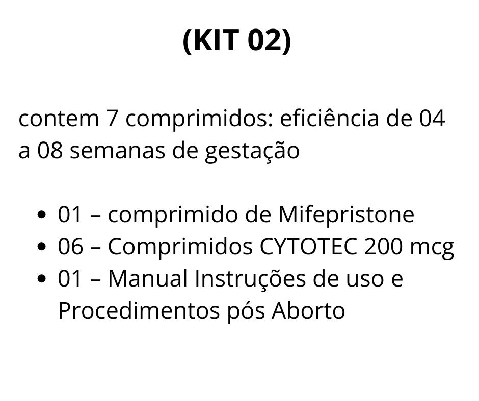 (KIT 02) contém 7 comprimidos: eficiência de 04 a 08 semanas de gestação  01 - Comprimido de Mifegyne 200mg de Mifepristone  06 - Comprimidos de Cytotec 200 mcg de Misoprostol  01 - Manual de uso - Auxilia no procedimento, descrevendo detalhadamente todos os processos antes durante e depois da realização do aborto.  Brinde:  01 - Cartela De Ibuprofeno (aliviar as dores durante o procedimento)  01 - Cartela De Diclofenaco (antiinflamatório)  A vista R$ 695,00 SEDEX convencional incluso  (2 X) R$ 425,00 1ª à vista via depósito ou transferência bancária 2ª para 30 dias via boleto