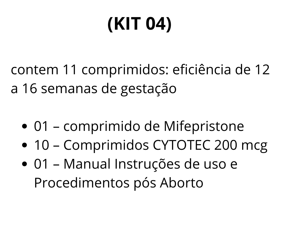 (KIT 04)  contém 11 comprimidos: eficiência de 12 a 16 semanas de gestação    01 - Comprimido de Mifegyne 200mg de Mifepristone  10 - Comprimidos de Cytotec 200 mcg de Misoprostol  01 - Manual de uso - Auxilia no procedimento, descrevendo detalhadamente todos os processos antes durante e depois da realização do aborto.  Brinde:  01 - Cartela De Ibuprofeno (aliviar as dores durante o procedimento)  01 - Cartela De Diclofenaco (antiinflamatório)  A vista R$ 1055,00 SEDEX convencional incluso  (2 X) R$ 650,00 1ª via depósito ou transferência bancária 2ª para 30 dias via boleto